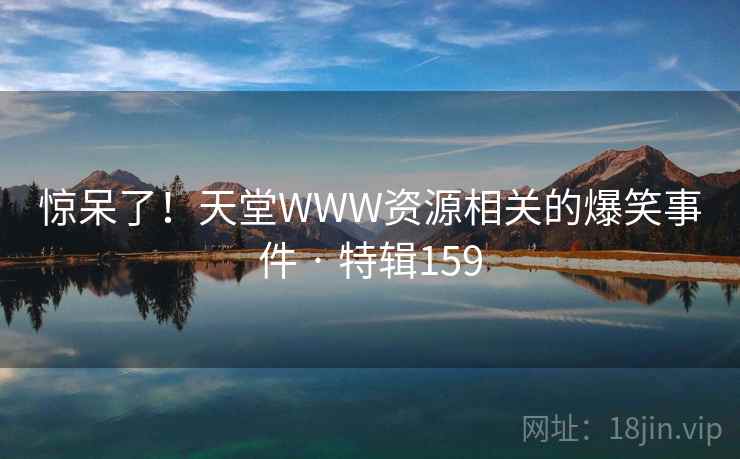 惊呆了!天堂WWW资源相关的爆笑事件 · 特辑159 惊呆了!天堂WWW资源相关的爆笑事件 · 特辑159