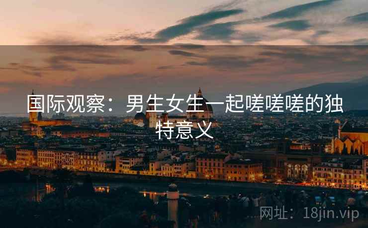 国际观察：男生女生一起嗟嗟嗟的独特意义