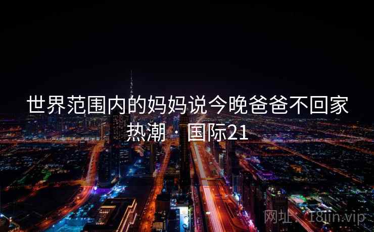 世界范围内的妈妈说今晚爸爸不回家热潮 · 国际21