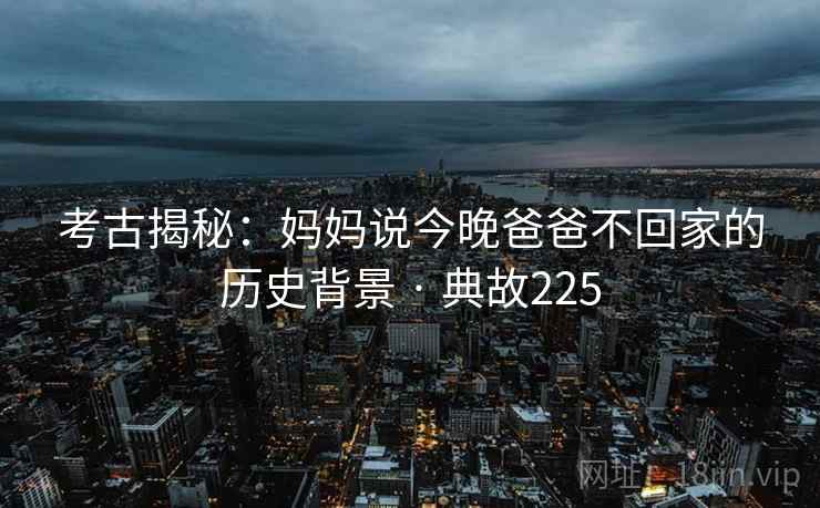 考古揭秘：妈妈说今晚爸爸不回家的历史背景 · 典故225