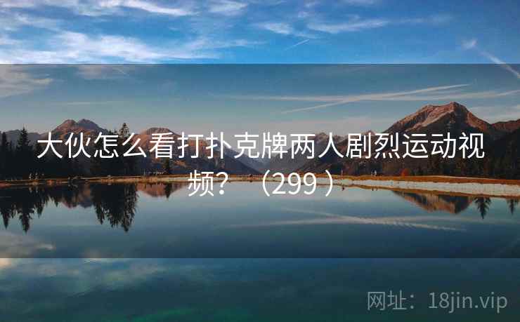 大伙怎么看打扑克牌两人剧烈运动视频?(299 ) 大伙怎么看打扑克牌两人剧烈运动视频?(299 )